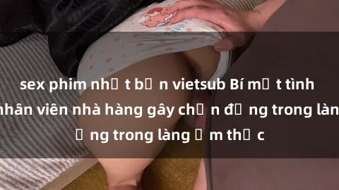 sex phim nhật bản vietsub Bí mật tình dục giữa nhân viên nhà hàng gây chấn động trong làng ẩm thực