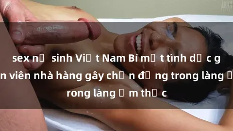 sex nữ sinh Việt Nam Bí mật tình dục giữa nhân viên nhà hàng gây chấn động trong làng ẩm thực