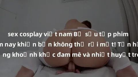 sex cosplay việt nam Bộ sưu tập phim sex Mỹ hot nhất năm nay khiến bạn không thể rời mắt! Tận hưởng những khoảnh khắc đam mê và nhiệt huyết trong các tác phẩm nóng bỏng này!
