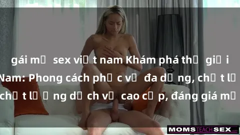 gái mỹ sex việt nam Khám phá thế giới của gái gọi Việt Nam: Phong cách phục vụ đa dạng, chất lượng dịch vụ cao cấp, đáng giá mọi khoản chi phí