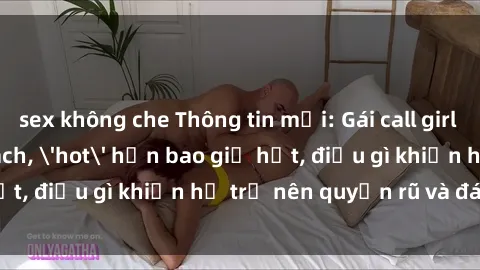 sex không che Thông tin mới: Gái call girl Việt Nam đắt khách, 'hot' hơn bao giờ hết, điều gì khiến họ trở nên quyến rũ và đáng chú ý?