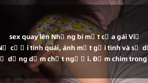 sex quay lén Những bí mật của gái Việt Nam dâm đãng: Nụ cười tinh quái, ánh mắt gợi tình và sự dụng dẫm chết người. Đắm chìm trong vòng xoay đam mê!