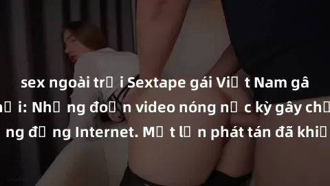 sex ngoài trời Sextape gái Việt Nam gây sốt trên mạng xã hội: Những đoạn video nóng nực kỳ gây chấn động cộng đồng Internet. Một lần phát tán đã khiến người xem không thể rời mắt.