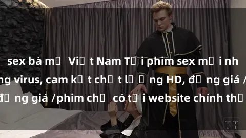 sex bà mẹ Việt Nam Tải phim sex mới nhất cực nhanh không virus, cam kết chất lượng HD, đồng giá /phim chỉ có tại website chính thức. Đặt ngay!