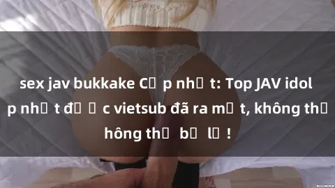 sex jav bukkake Cập nhật: Top JAV idol xinh đẹp nhất được vietsub đã ra mắt, không thể bỏ lỡ!