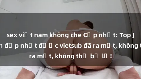 sex việt nam không che Cập nhật: Top JAV idol xinh đẹp nhất được vietsub đã ra mắt, không thể bỏ lỡ!