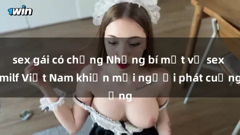 sex gái có chồng Những bí mật về sex milf Việt Nam khiến mọi người phát cuồng