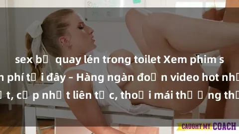 sex bị quay lén trong toilet Xem phim sex không che miễn phí tại đây – Hàng ngàn đoạn video hot nhất, cập nhật liên tục, thoải mái thưởng thức mà không tốn kém.