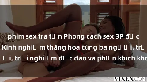 phim sex tra tấn Phong cách sex 3P độc đáo tại Việt Nam: Kinh nghiệm thăng hoa cùng ba người, trải nghiệm độc đáo và phấn khích không thể bỏ lỡ!