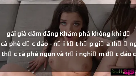 gái già dâm đãng Khám phá không khí độc đáo tại sex quán cà phê độc đáo - nơi kết hợp giữa thưởng thức cà phê ngon và trải nghiệm độc đáo của không gian sex shop.