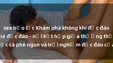 sex bạo lực Khám phá không khí độc đáo tại sex quán cà phê độc đáo - nơi kết hợp giữa thưởng thức cà phê ngon và trải nghiệm độc đáo của không gian sex shop.