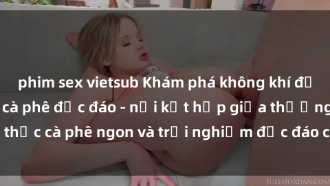 phim sex vietsub Khám phá không khí độc đáo tại sex quán cà phê độc đáo - nơi kết hợp giữa thưởng thức cà phê ngon và trải nghiệm độc đáo của không gian sex shop.