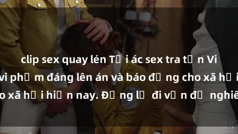 clip sex quay lén Tội ác sex tra tấn Việt Nam: những vụ vi phạm đáng lên án và báo động cho xã hội hiện nay. Đừng lờ đi vấn đề nghiêm trọng này!