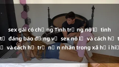 sex gái có chồng Tình trạng nô lệ tình dục: Những thực tế đáng báo động về sex nô lệ và cách hỗ trợ nạn nhân trong xã hội hiện nay