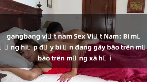 gangbang việt nam Sex Việt Nam: Bí mật về vụ cưỡng hiếp đầy bí ẩn đang gây bão trên mạng xã hội