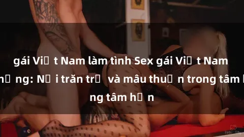 gái Việt Nam làm tình Sex gái Việt Nam có chồng: Nỗi trăn trở và mâu thuẫn trong tâm hồn