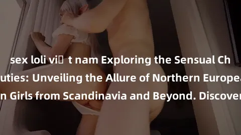 sex loli việt nam Exploring the Sensual Charms of Nordic Beauties: Unveiling the Allure of Northern European Sexiness in Girls from Scandinavia and Beyond. Discover the Seductive Secrets of Northern E