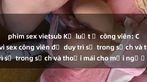 phim sex vietsub Kỷ luật ở công viên: Chấn chỉnh hành vi sex công viên để duy trì sự trong sạch và thoải mái cho mọi người.