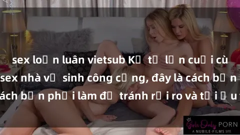 sex loạn luân vietsub Kể từ lần cuối cùng bạn thực hành sex nhà vệ sinh công cộng, đây là cách bạn phải làm để tránh rủi ro và tối ưu trải nghiệm.