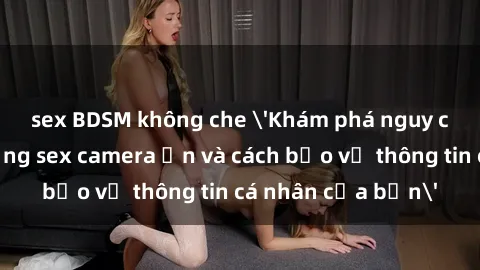 sex BDSM không che 'Khám phá nguy cơ của việc sử dụng sex camera ẩn và cách bảo vệ thông tin cá nhân của bạn'
