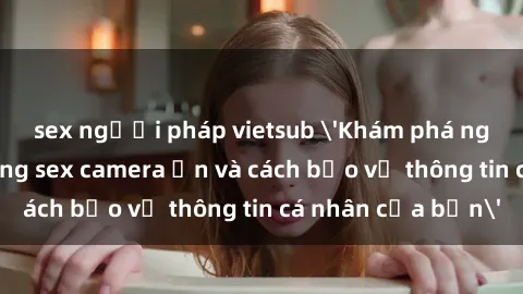 sex người pháp vietsub 'Khám phá nguy cơ của việc sử dụng sex camera ẩn và cách bảo vệ thông tin cá nhân của bạn'