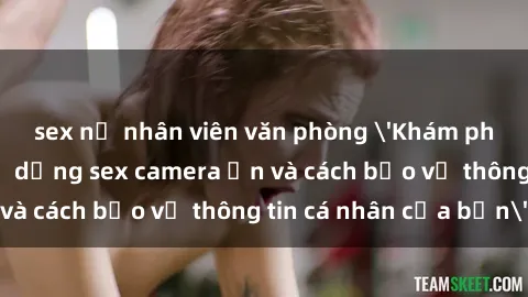 sex nữ nhân viên văn phòng 'Khám phá nguy cơ của việc sử dụng sex camera ẩn và cách bảo vệ thông tin cá nhân của bạn'