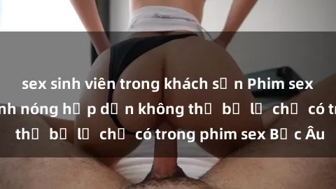 sex sinh viên trong khách sạn Phim sex Bắc Âu: Những cảnh nóng hấp dẫn không thể bỏ lỡ chỉ có trong phim sex Bắc Âu