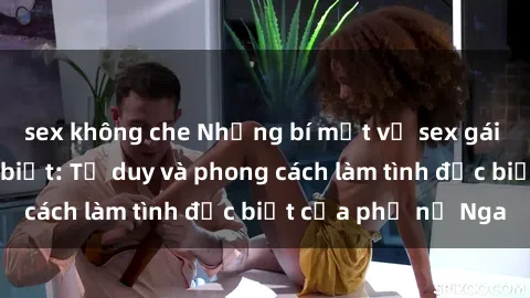sex không che Những bí mật về sex gái Nga mà bạn chưa biết: Tư duy và phong cách làm tình đặc biệt của phụ nữ Nga