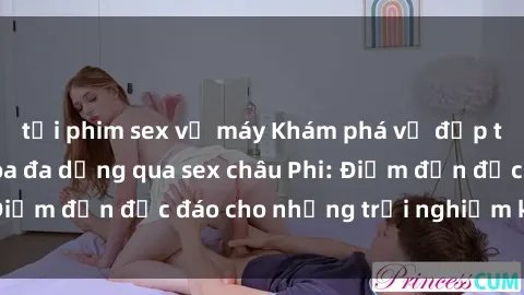 tải phim sex về máy Khám phá vẻ đẹp tự nhiên và văn hóa đa dạng qua sex châu Phi: Điểm đến độc đáo cho những trải nghiệm khó quên