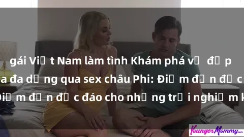 gái Việt Nam làm tình Khám phá vẻ đẹp tự nhiên và văn hóa đa dạng qua sex châu Phi: Điểm đến độc đáo cho những trải nghiệm khó quên