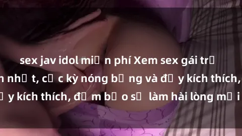sex jav idol miễn phí Xem sex gái trẻ không che hấp dẫn nhất, cực kỳ nóng bỏng và đầy kích thích, đảm bảo sẽ làm hài lòng mọi người!