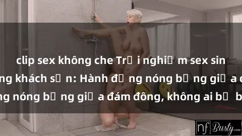 clip sex không che Trải nghiệm sex sinh viên sôi động trong khách sạn: Hành động nóng bỏng giữa đám đông, không ai bị bỏ lỡ