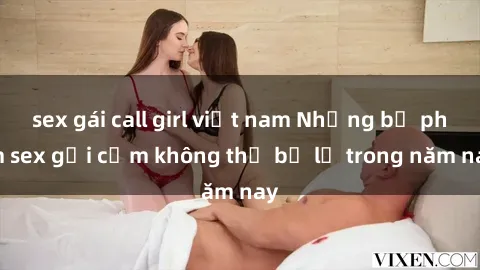 sex gái call girl việt nam Những bộ phim sex gợi cảm không thể bỏ lỡ trong năm nay