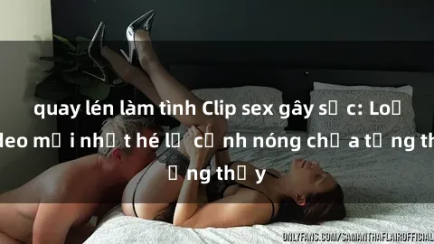 quay lén làm tình Clip sex gây sốc: Loạt video mới nhất hé lộ cảnh nóng chưa từng thấy