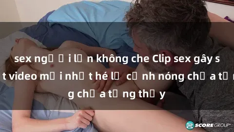 sex người lớn không che Clip sex gây sốc: Loạt video mới nhất hé lộ cảnh nóng chưa từng thấy