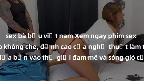 sex bà bầu việt nam Xem ngay phim sex HD chất lượng cao không che, đỉnh cao của nghệ thuật làm tình, đưa bạn vào thế giới đam mê và sóng gió của tình yêu không giới hạn.