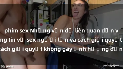 phim sex Những vấn đề liên quan đến việc tiếp cận thông tin về sex người lớn và cách giải quyết không gây ảnh hưởng đến trẻ em