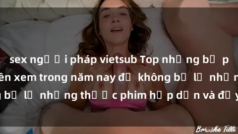 sex người pháp vietsub Top những bộ phim sex hay nhất nên xem trong năm nay để không bỏ lỡ những thước phim hấp dẫn và đầy kịch tính.