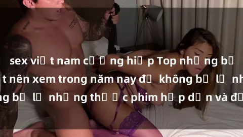 sex việt nam cưỡng hiếp Top những bộ phim sex hay nhất nên xem trong năm nay để không bỏ lỡ những thước phim hấp dẫn và đầy kịch tính.