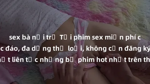 sex bà nội trợ Tải phim sex miễn phí chất lượng cao độc đáo, đa dạng thể loại, không cần đăng ký tài khoản. Cập nhật liên tục những bộ phim hot nhất trên thị trường. Sự lựa chọn hàng đầu cho người yêu