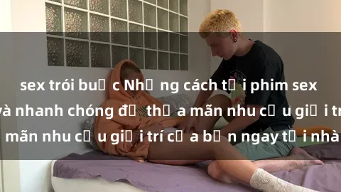 sex trói buộc Những cách tải phim sex về máy đơn giản và nhanh chóng để thỏa mãn nhu cầu giải trí của bạn ngay tại nhà
