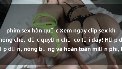 phim sex hàn quốc Xem ngay clip sex không che cực hot, không che,  độc quyền chỉ có tại đây! Hấp dẫn, nóng bỏng và hoàn toàn miễn phí, không thể bỏ qua!