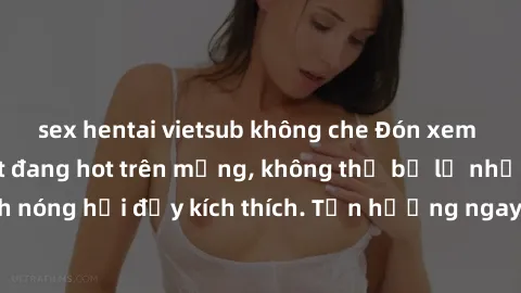sex hentai vietsub không che Đón xem phim sex mới nhất đang hot trên mạng, không thể bỏ lỡ những cảnh nóng hổi đầy kích thích. Tận hưởng ngay trước khi bị xoá chóng mặt!