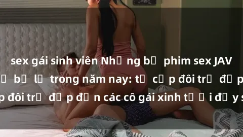 sex gái sinh viên Những bộ phim sex JAV hot nhất không thể bỏ lỡ trong năm nay: từ cặp đôi trẻ đẹp đến các cô gái xinh tươi đầy sức hút.