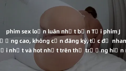 phim sex loạn luân nhật bản Tải phim JAV miễn phí chất lượng cao, không cần đăng ký, tốc độ nhanh. Mới nhất và hot nhất trên thị trường hiện nay, cập nhật hàng ngày.