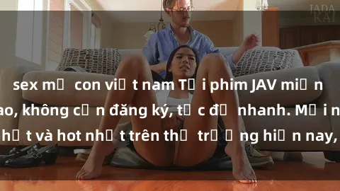 sex mẹ con việt nam Tải phim JAV miễn phí chất lượng cao, không cần đăng ký, tốc độ nhanh. Mới nhất và hot nhất trên thị trường hiện nay, cập nhật hàng ngày.