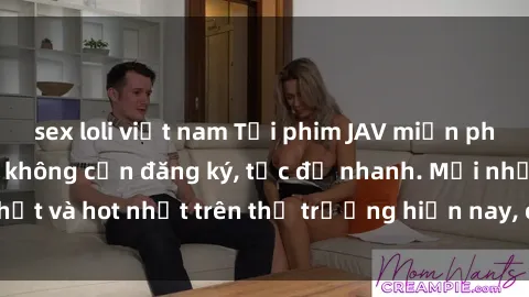 sex loli việt nam Tải phim JAV miễn phí chất lượng cao, không cần đăng ký, tốc độ nhanh. Mới nhất và hot nhất trên thị trường hiện nay, cập nhật hàng ngày.