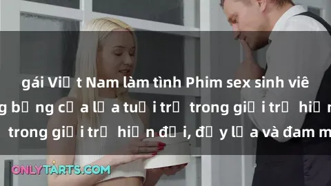 gái Việt Nam làm tình Phim sex sinh viên: Câu chuyện nóng bỏng của lứa tuổi trẻ trong giới trẻ hiện đại, đầy lửa và đam mê