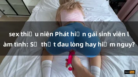 sex thiếu niên Phát hiện gái sinh viên làm tình: Sự thật đau lòng hay hiểm nguy?