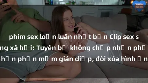 phim sex loạn luân nhật bản Clip sex sinh viên gây sốt mạng xã hội: Tuyên bố không chấp nhận phần mềm gián điệp, đòi xóa hình ảnh trên internet